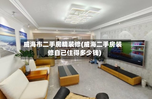 威海市二手房精装修(威海二手房装修自己住得多少钱)