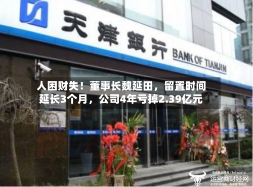 人困财失！董事长魏延田	，留置时间延长3个月，公司4年亏掉2.39亿元-第2张图片
