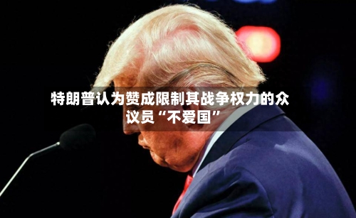 特朗普认为赞成限制其战争权力的众议员“不爱国”-第2张图片
