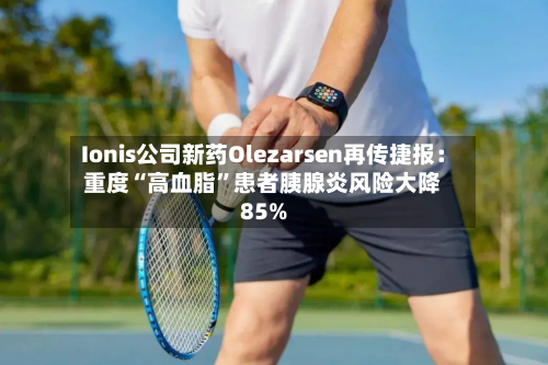 Ionis公司新药Olezarsen再传捷报：重度“高血脂	”患者胰腺炎风险大降85%-第2张图片