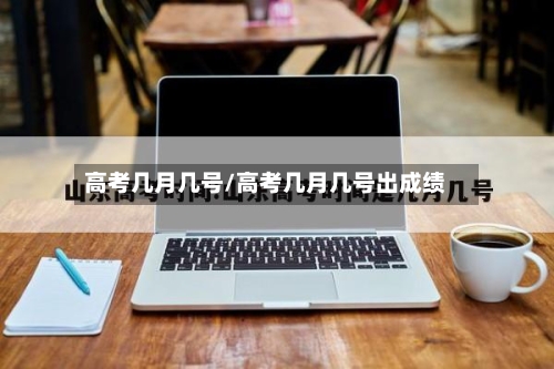 高考几月几号/高考几月几号出成绩
