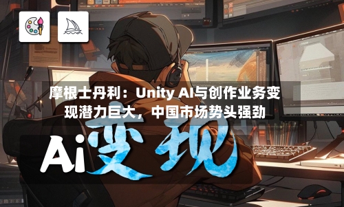 摩根士丹利：Unity AI与创作业务变现潜力巨大，中国市场势头强劲