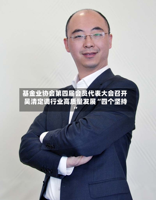 基金业协会第四届会员代表大会召开 吴清定调行业高质量发展“四个坚持”-第2张图片